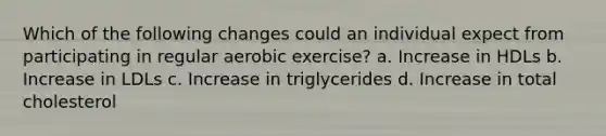 Which of the following changes could an individual expect from participating in regular aerobic exercise? a. Increase in HDLs b. Increase in LDLs c. Increase in triglycerides d. Increase in total cholesterol