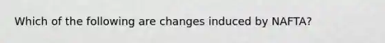 Which of the following are changes induced by NAFTA?