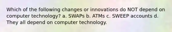 Which of the following changes or innovations do NOT depend on computer technology? a. SWAPs b. ATMs c. SWEEP accounts d. They all depend on computer technology.