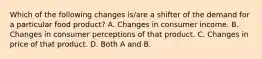 Which of the following changes is/are a shifter of the demand for a particular food product? A. Changes in consumer income. B. Changes in consumer perceptions of that product. C. Changes in price of that product. D. Both A and B.