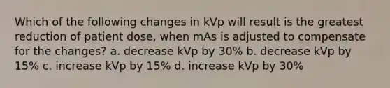 Which of the following changes in kVp will result is the greatest reduction of patient dose, when mAs is adjusted to compensate for the changes? a. decrease kVp by 30% b. decrease kVp by 15% c. increase kVp by 15% d. increase kVp by 30%