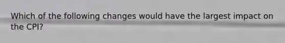 Which of the following changes would have the largest impact on the CPI?