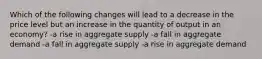 Which of the following changes will lead to a decrease in the price level but an increase in the quantity of output in an economy? -a rise in aggregate supply -a fall in aggregate demand -a fall in aggregate supply -a rise in aggregate demand