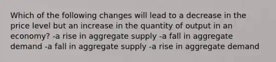 Which of the following changes will lead to a decrease in the price level but an increase in the quantity of output in an economy? -a rise in aggregate supply -a fall in aggregate demand -a fall in aggregate supply -a rise in aggregate demand