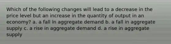 Which of the following changes will lead to a decrease in the price level but an increase in the quantity of output in an economy? a. a fall in aggregate demand b. a fall in aggregate supply c. a rise in aggregate demand d. a rise in aggregate supply