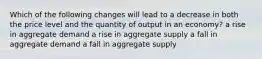 Which of the following changes will lead to a decrease in both the price level and the quantity of output in an economy? a rise in aggregate demand a rise in aggregate supply a fall in aggregate demand a fall in aggregate supply