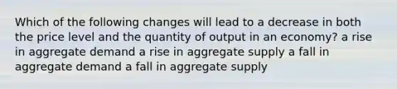 Which of the following changes will lead to a decrease in both the price level and the quantity of output in an economy? a rise in aggregate demand a rise in aggregate supply a fall in aggregate demand a fall in aggregate supply