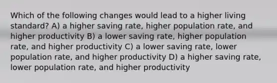 Which of the following changes would lead to a higher living standard? A) a higher saving rate, higher population rate, and higher productivity B) a lower saving rate, higher population rate, and higher productivity C) a lower saving rate, lower population rate, and higher productivity D) a higher saving rate, lower population rate, and higher productivity