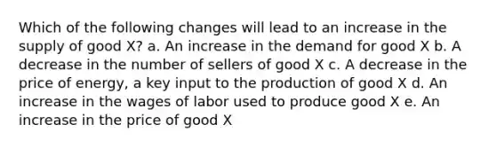 Which of the following changes will lead to an increase in the supply of good X? a. An increase in the demand for good X b. A decrease in the number of sellers of good X c. A decrease in the price of energy, a key input to the production of good X d. An increase in the wages of labor used to produce good X e. An increase in the price of good X