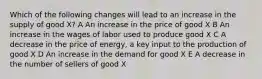 Which of the following changes will lead to an increase in the supply of good X? A An increase in the price of good X B An increase in the wages of labor used to produce good X C A decrease in the price of energy, a key input to the production of good X D An increase in the demand for good X E A decrease in the number of sellers of good X