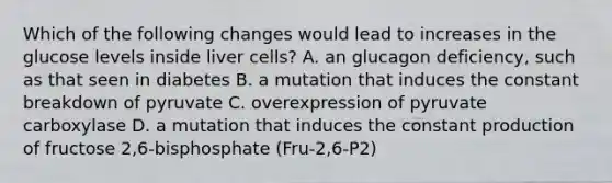 Which of the following changes would lead to increases in the glucose levels inside liver cells? A. an glucagon deficiency, such as that seen in diabetes B. a mutation that induces the constant breakdown of pyruvate C. overexpression of pyruvate carboxylase D. a mutation that induces the constant production of fructose 2,6-bisphosphate (Fru-2,6-P2)