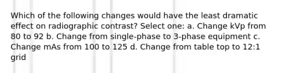 Which of the following changes would have the least dramatic effect on radiographic contrast? Select one: a. Change kVp from 80 to 92 b. Change from single-phase to 3-phase equipment c. Change mAs from 100 to 125 d. Change from table top to 12:1 grid