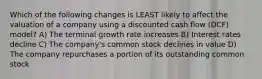 Which of the following changes is LEAST likely to affect the valuation of a company using a discounted cash flow (DCF) model? A) The terminal growth rate increases B) Interest rates decline C) The company's common stock declines in value D) The company repurchases a portion of its outstanding common stock