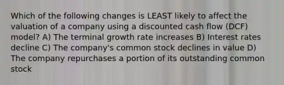 Which of the following changes is LEAST likely to affect the valuation of a company using a discounted cash flow (DCF) model? A) The terminal growth rate increases B) Interest rates decline C) The company's common stock declines in value D) The company repurchases a portion of its outstanding common stock