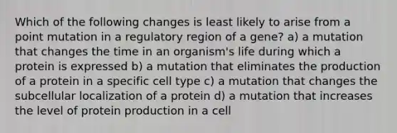 Which of the following changes is least likely to arise from a point mutation in a regulatory region of a gene? a) a mutation that changes the time in an organism's life during which a protein is expressed b) a mutation that eliminates the production of a protein in a specific cell type c) a mutation that changes the subcellular localization of a protein d) a mutation that increases the level of protein production in a cell