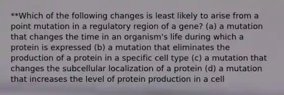 **Which of the following changes is least likely to arise from a point mutation in a regulatory region of a gene? (a) a mutation that changes the time in an organism's life during which a protein is expressed (b) a mutation that eliminates the production of a protein in a specific cell type (c) a mutation that changes the subcellular localization of a protein (d) a mutation that increases the level of protein production in a cell