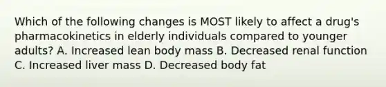 Which of the following changes is MOST likely to affect a drug's pharmacokinetics in elderly individuals compared to younger adults? A. Increased lean body mass B. Decreased renal function C. Increased liver mass D. Decreased body fat