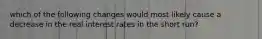 which of the following changes would most likely cause a decrease in the real interest rates in the short run?