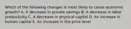 Which of the following changes is most likely to cause economic growth? A. A decrease in private savings B. A decrease in labor productivity C. A decrease in physical capital D. An increase in human capital E. An increase in the price level