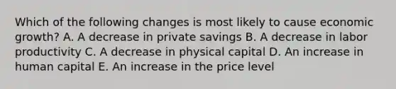 Which of the following changes is most likely to cause economic growth? A. A decrease in private savings B. A decrease in labor productivity C. A decrease in physical capital D. An increase in human capital E. An increase in the price level