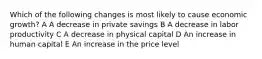 Which of the following changes is most likely to cause economic growth? A A decrease in private savings B A decrease in labor productivity C A decrease in physical capital D An increase in human capital E An increase in the price level