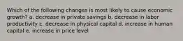 Which of the following changes is most likely to cause economic growth? a. decrease in private savings b. decrease in labor productivity c. decrease in physical capital d. increase in human capital e. increase in price level