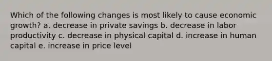 Which of the following changes is most likely to cause economic growth? a. decrease in private savings b. decrease in labor productivity c. decrease in physical capital d. increase in human capital e. increase in price level