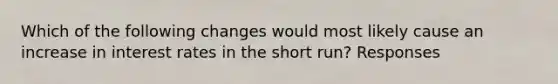 Which of the following changes would most likely cause an increase in interest rates in the short run? Responses