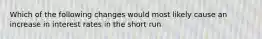 Which of the following changes would most likely cause an increase in interest rates in the short run