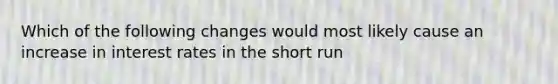 Which of the following changes would most likely cause an increase in interest rates in the short run