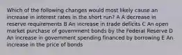 Which of the following changes would most likely cause an increase in interest rates in the short run? A A decrease in reserve requirements B An increase in trade deficits C An open market purchase of government bonds by the Federal Reserve D An increase in government spending financed by borrowing E An increase in the price of bonds