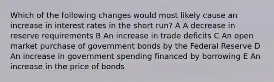 Which of the following changes would most likely cause an increase in interest rates in the short run? A A decrease in reserve requirements B An increase in trade deficits C An open market purchase of government bonds by the Federal Reserve D An increase in government spending financed by borrowing E An increase in the price of bonds