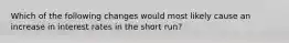 Which of the following changes would most likely cause an increase in interest rates in the short run?