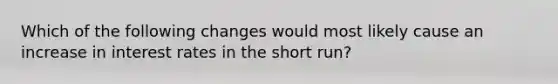 Which of the following changes would most likely cause an increase in interest rates in the short run?