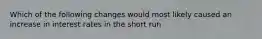 Which of the following changes would most likely caused an increase in interest rates in the short run