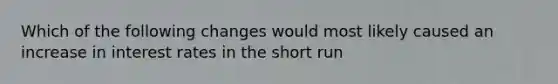 Which of the following changes would most likely caused an increase in interest rates in the short run