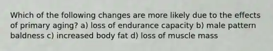 Which of the following changes are more likely due to the effects of primary aging? a) loss of endurance capacity b) male pattern baldness c) increased body fat d) loss of muscle mass