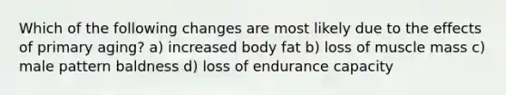 Which of the following changes are most likely due to the effects of primary aging? a) increased body fat b) loss of muscle mass c) male pattern baldness d) loss of endurance capacity