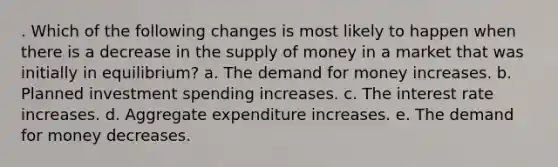 . Which of the following changes is most likely to happen when there is a decrease in the supply of money in a market that was initially in equilibrium? a. The demand for money increases. b. Planned investment spending increases. c. The interest rate increases. d. Aggregate expenditure increases. e. The demand for money decreases.