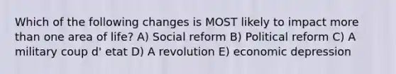 Which of the following changes is MOST likely to impact more than one area of life? A) Social reform B) Political reform C) A military coup d' etat D) A revolution E) economic depression