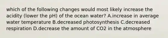 which of the following changes would most likely increase the acidity (lower the pH) of the ocean water? A.increase in average water temperature B.decreased photosynthesis C.decreased respiration D.decrease the amount of CO2 in the atmosphere