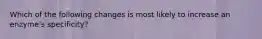 Which of the following changes is most likely to increase an enzyme's specificity?