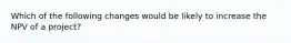 Which of the following changes would be likely to increase the NPV of a project?