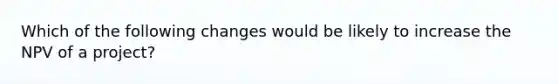 Which of the following changes would be likely to increase the NPV of a project?