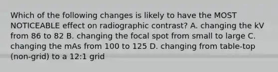 Which of the following changes is likely to have the MOST NOTICEABLE effect on radiographic contrast? A. changing the kV from 86 to 82 B. changing the focal spot from small to large C. changing the mAs from 100 to 125 D. changing from table-top (non-grid) to a 12:1 grid