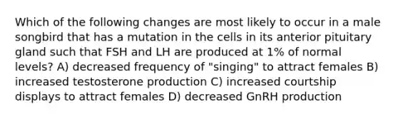 Which of the following changes are most likely to occur in a male songbird that has a mutation in the cells in its anterior pituitary gland such that FSH and LH are produced at 1% of normal levels? A) decreased frequency of "singing" to attract females B) increased testosterone production C) increased courtship displays to attract females D) decreased GnRH production