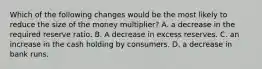 Which of the following changes would be the most likely to reduce the size of the money multiplier? A. a decrease in the required reserve ratio. B. A decrease in excess reserves. C. an increase in the cash holding by consumers. D. a decrease in bank runs.