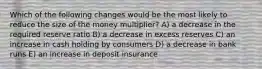 Which of the following changes would be the most likely to reduce the size of the money multiplier? A) a decrease in the required reserve ratio B) a decrease in excess reserves C) an increase in cash holding by consumers D) a decrease in bank runs E) an increase in deposit insurance