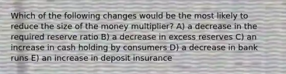 Which of the following changes would be the most likely to reduce the size of the money multiplier? A) a decrease in the required reserve ratio B) a decrease in excess reserves C) an increase in cash holding by consumers D) a decrease in bank runs E) an increase in deposit insurance