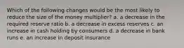 Which of the following changes would be the most likely to reduce the size of the money multiplier? a. a decrease in the required reserve ratio b. a decrease in excess reserves c. an increase in cash holding by consumers d. a decrease in bank runs e. an increase in deposit insurance